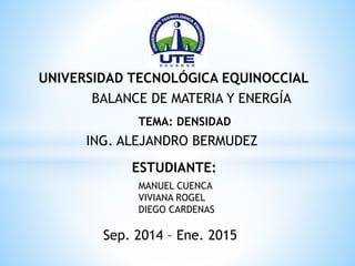 UNIVERSIDAD TECNOLÓGICA EQUINOCCIAL
ESTUDIANTE:
MANUEL CUENCA
VIVIANA ROGEL
DIEGO CARDENAS
Sep. 2014 – Ene. 2015
BALANCE DE MATERIA Y ENERGÍA
TEMA: DENSIDAD
ING. ALEJANDRO BERMUDEZ
 
