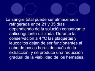 La sangre total puede ser almacenada
  refrigerada entre 21 y 35 días
  dependiendo de la solución conservante
  anticoagulante-utilizada. Durante la
  conservación a 4 ºC las plaquetas y
  leucocitos dejan de ser funcionantes al
  cabo de pocas horas después de la
  extracción, y se produce una reducción
  gradual de la viabilidad de los hematies.
 