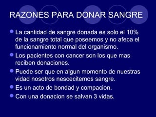 RAZONES PARA DONAR SANGRE
La cantidad de sangre donada es solo el 10%
 de la sangre total que poseemos y no afeca el
 funcionamiento normal del organismo.
Los pacientes con cancer son los que mas
 reciben donaciones.
Puede ser que en algun momento de nuestras
 vidad nosotros nescecitemos sangre.
Es un acto de bondad y compacion.
Con una donacion se salvan 3 vidas.
 