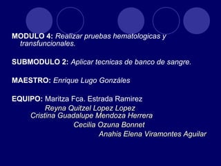 MODULO 4: Realizar pruebas hematologicas y
 transfuncionales.

SUBMODULO 2: Aplicar tecnicas de banco de sangre.

MAESTRO: Enrique Lugo Gonzáles

EQUIPO: Maritza Fca. Estrada Ramirez
         Reyna Quitzel Lopez Lopez
    Cristina Guadalupe Mendoza Herrera
                 Cecilia Ozuna Bonnet
                         Anahis Elena Viramontes Aguilar
 