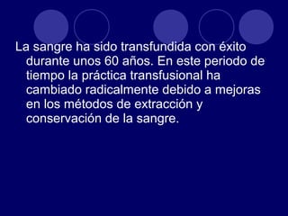 La sangre ha sido transfundida con éxito
  durante unos 60 años. En este periodo de
  tiempo la práctica transfusional ha
  cambiado radicalmente debido a mejoras
  en los métodos de extracción y
  conservación de la sangre.
 