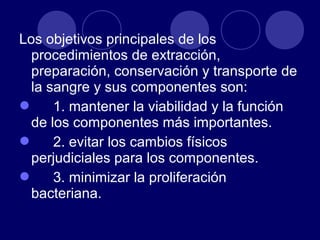 Los objetivos principales de los
  procedimientos de extracción,
  preparación, conservación y transporte de
  la sangre y sus componentes son:
 1. mantener la viabilidad y la función
  de los componentes más importantes.
 2. evitar los cambios físicos
  perjudiciales para los componentes.
 3. minimizar la proliferación
  bacteriana.
 