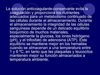 La solución anticoagulante-conservante evita la
  coagulación y proporciona los nutrientes
  adecuados para un metabolismo continuado de
  las células durante el almacenamiento. Durante
  el almacenamiento la integridad de las células
  sanguíneas depende de un delicado equilibrio
  bioquímico de muchos materiales,
  especialmente la glucosa, los iones hidrógeno
  (pH), y el trifosfato de adenosina (ATP). Este
  equilibrio se mantiene mejor en los hematies
  cuando se almacenan a una temperatura entre
  1 y 6 ºC, en tanto que las plaquetas y leucocitos
  mantienen mejor su función almacenados a
  temperatura ambiente.
 