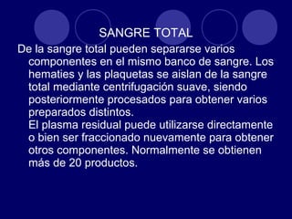 SANGRE TOTAL
De la sangre total pueden separarse varios
 componentes en el mismo banco de sangre. Los
 hematies y las plaquetas se aislan de la sangre
 total mediante centrifugación suave, siendo
 posteriormente procesados para obtener varios
 preparados distintos.
 El plasma residual puede utilizarse directamente
 o bien ser fraccionado nuevamente para obtener
 otros componentes. Normalmente se obtienen
 más de 20 productos.
 