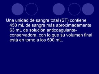 Una unidad de sangre total (ST) contiene
 450 mL de sangre más aproximadamente
 63 mL de solución anticoagulante-
 conservadora, con lo que su volumen final
 está en torno a los 500 mL.
 