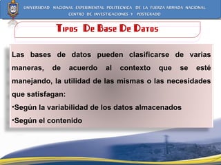 Tipos  De Base De Datos Las bases de datos pueden clasificarse de varias maneras, de acuerdo al contexto que se esté manejando, la utilidad de las mismas o las necesidades que satisfagan: Según la variabilidad de los datos almacenados Según el contenido 
