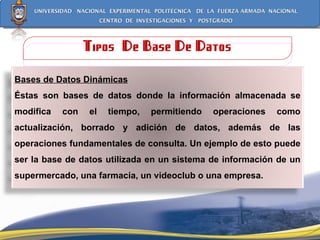 Tipos  De Base De Datos Bases de Datos Dinámicas Éstas son bases de datos donde la información almacenada se modifica con el tiempo, permitiendo operaciones como actualización, borrado y adición de datos, además de las operaciones fundamentales de consulta. Un ejemplo de esto puede ser la base de datos utilizada en un sistema de información de un supermercado, una farmacia, un videoclub o una empresa. 