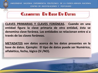 Elementos  De Base De Datos CLAVES PRIMARIAS Y CLAVES FORÁNEAS .  Cuando en una entidad figura la clave primaria de otra entidad, ésta se denomina clave foránea. Las entidades se relacionan entre sí a través de las claves foráneas. METADATOS  son datos acerca de los datos presentes en la base de datos. Ejemplo:  El tipo de datos puede ser Numérico, alfabético, fecha, lógico (Sï /NO).  