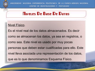 Niveles De Base De Datos Nivel Físico . Es el nivel real de los datos almacenados. Es decir como se almacenan los datos, ya sea en registros, o como sea. Este nivel es usado por muy pocas personas que deben estar cualificadas para ello. Este nivel lleva asociada una representación de los datos, que es lo que denominamos Esquema Físico. 