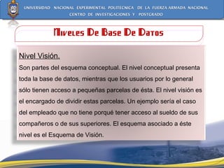 Niveles De Base De Datos Nivel Visión. Son partes del esquema conceptual. El nivel conceptual presenta toda la base de datos, mientras que los usuarios por lo general sólo tienen acceso a pequeñas parcelas de ésta. El nivel visión es el encargado de dividir estas parcelas. Un ejemplo sería el caso del empleado que no tiene porqué tener acceso al sueldo de sus compañeros o de sus superiores. El esquema asociado a éste nivel es el Esquema de Visión. 
