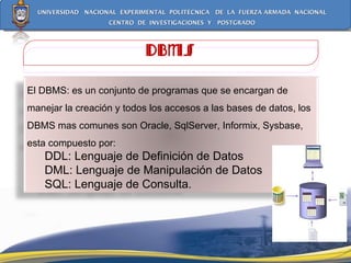 DBMS El DBMS: es un conjunto de programas que se encargan de manejar la creación y todos los accesos a las bases de datos, los DBMS mas comunes son Oracle, SqlServer, Informix, Sysbase, esta compuesto por:  DDL: Lenguaje de Definición de Datos  DML: Lenguaje de Manipulación de Datos  SQL: Lenguaje de Consulta. 