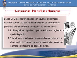 Clasificación  Por su Uso y Aplicación Bases De Datos Referenciales:  son aquellas que ofrecen registros que su vez son representaciones de documentos primarios. Dentro de éstas distinguen, as su vez, entre: 1.1. bibliográficas: aquellas cuyo contenido son registros de tipo bibliográfico.  1.2. directorios: aquellas cuyo contenido está referido a la descripción de otros recursos de información, como por ejemplo un directorio de bases de datos. 