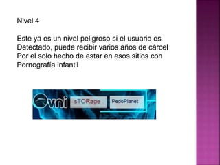 Nivel 4
Este ya es un nivel peligroso si el usuario es
Detectado, puede recibir varios años de cárcel
Por el solo hecho de estar en esos sitios con
Pornografía infantil
 