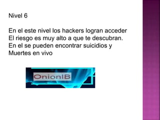 Nivel 6
En el este nivel los hackers logran acceder
El riesgo es muy alto a que te descubran.
En el se pueden encontrar suicidios y
Muertes en vivo
 