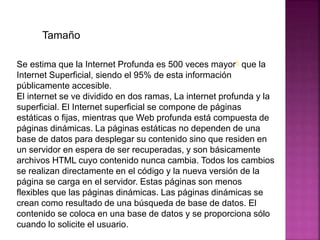 Se estima que la Internet Profunda es 500 veces mayor6 que la
Internet Superficial, siendo el 95% de esta información
públicamente accesible.
El internet se ve dividido en dos ramas, La internet profunda y la
superficial. El Internet superficial se compone de páginas
estáticas o fijas, mientras que Web profunda está compuesta de
páginas dinámicas. La páginas estáticas no dependen de una
base de datos para desplegar su contenido sino que residen en
un servidor en espera de ser recuperadas, y son básicamente
archivos HTML cuyo contenido nunca cambia. Todos los cambios
se realizan directamente en el código y la nueva versión de la
página se carga en el servidor. Estas páginas son menos
flexibles que las páginas dinámicas. Las páginas dinámicas se
crean como resultado de una búsqueda de base de datos. El
contenido se coloca en una base de datos y se proporciona sólo
cuando lo solicite el usuario.
Tamaño
 