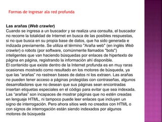 Las arañas (Web crawler)
Cuando se ingresa a un buscador y se realiza una consulta, el buscador
no recorre la totalidad de Internet en busca de las posibles respuestas,
si no que busca en su propia base de datos, que ha sido generada e
indizada previamente. Se utiliza el término "Araña web" (en inglés Web
crawler) o robots (por software, comúnmente llamados "bots")
inteligentes que van haciendo búsquedas por enlaces de hipertexto de
página en página, registrando la información ahí disponible.
El contenido que existe dentro de la Internet profunda es en muy raras
ocasiones mostrado como resultado en los motores de búsqueda, ya
que las “arañas” no rastrean bases de datos ni los extraen. Las arañas
no pueden tener acceso a páginas protegidas con contraseñas, algunos
desarrolladores que no desean que sus páginas sean encontradas
insertan etiquetas especiales en el código para evitar que sea indexada.
Las “arañas” son incapaces de mostrar páginas que no estén creadas
en lenguaje HTML, ni tampoco puede leer enlaces que incluyen un
signo de interrogación. Pero ahora sitios web no creados con HTML o
con signos de interrogación están siendo indexados por algunos
motores de búsqueda
Formas de ingresar ala red profunda
 