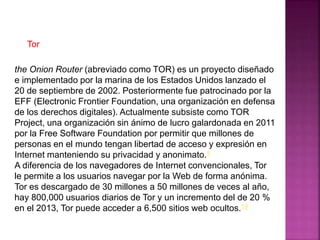 the Onion Router (abreviado como TOR) es un proyecto diseñado
e implementado por la marina de los Estados Unidos lanzado el
20 de septiembre de 2002. Posteriormente fue patrocinado por la
EFF (Electronic Frontier Foundation, una organización en defensa
de los derechos digitales). Actualmente subsiste como TOR
Project, una organización sin ánimo de lucro galardonada en 2011
por la Free Software Foundation por permitir que millones de
personas en el mundo tengan libertad de acceso y expresión en
Internet manteniendo su privacidad y anonimato.4
A diferencia de los navegadores de Internet convencionales, Tor
le permite a los usuarios navegar por la Web de forma anónima.
Tor es descargado de 30 millones a 50 millones de veces al año,
hay 800,000 usuarios diarios de Tor y un incremento del de 20 %
en el 2013, Tor puede acceder a 6,500 sitios web ocultos.19
Tor
 