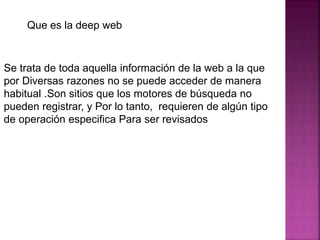 Que es la deep web
Se trata de toda aquella información de la web a la que
por Diversas razones no se puede acceder de manera
habitual .Son sitios que los motores de búsqueda no
pueden registrar, y Por lo tanto, requieren de algún tipo
de operación especifica Para ser revisados
 