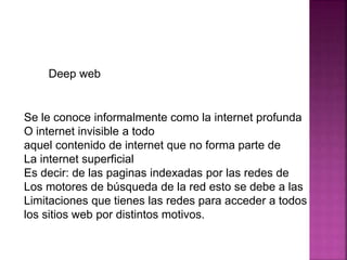 Deep web
Se le conoce informalmente como la internet profunda
O internet invisible a todo
aquel contenido de internet que no forma parte de
La internet superficial
Es decir: de las paginas indexadas por las redes de
Los motores de búsqueda de la red esto se debe a las
Limitaciones que tienes las redes para acceder a todos
los sitios web por distintos motivos.
 