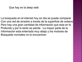 Que hay en la deep web
La búsqueda en el internet hoy en día se puede comparar
Con una red de arrastre a través de la superficie de océano
Pero hay una gran cantidad de información que esta en lo
Profundo y por lo tanto se pierde . La mayor parte de la
Información esta enterrada muy abajo y los motores de
Búsqueda normales no lo encuentran
 