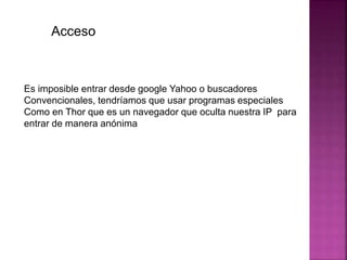 Acceso
Es imposible entrar desde google Yahoo o buscadores
Convencionales, tendríamos que usar programas especiales
Como en Thor que es un navegador que oculta nuestra IP para
entrar de manera anónima
 