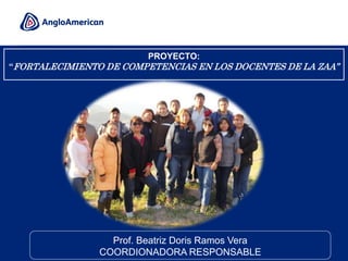 1
PROYECTO:
“FORTALECIMIENTO DE COMPETENCIAS EN LOS DOCENTES DE LA ZAA”
Prof. Beatriz Doris Ramos Vera
COORDIONADORA RESPONSABLE
 