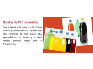 Botellas de PET retornables:
Son resistente a la rotura y a la presión
interna (posibilita envasar bebidas con
alto contenido de gas), posee baja
permeabilidad, es liviano, y a nivel
estético presenta mejor brillo y
transparencia.
 