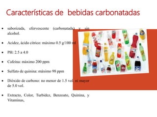 Características de bebidas carbonatadas
 saborizada, efervescente (carbonatada) y sin
alcohol.
 Acidez, ácido cítrico: máximo 0.5 g/100 ml
 PH: 2.5 a 4.0
 Cafeína: máximo 200 ppm
 Sulfato de quinina: máximo 98 ppm
 Dióxido de carbono: no menor de 1.5 vol. ni mayor
de 5.0 vol.
 Extracto, Color, Turbidez, Benzoato, Quinina, y
Vitaminas,
 