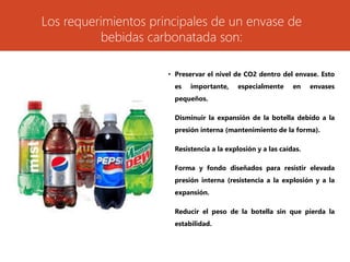 Los requerimientos principales de un envase de
bebidas carbonatada son:
• Preservar el nivel de CO2 dentro del envase. Esto
es importante, especialmente en envases
pequeños.
• Disminuir la expansión de la botella debido a la
presión interna (mantenimiento de la forma).
• Resistencia a la explosión y a las caídas.
• Forma y fondo diseñados para resistir elevada
presión interna (resistencia a la explosión y a la
expansión.
• Reducir el peso de la botella sin que pierda la
estabilidad.
 