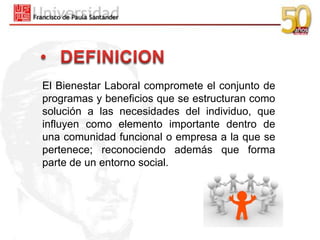 El Bienestar Laboral compromete el conjunto de
programas y beneficios que se estructuran como
solución a las necesidades del individuo, que
influyen como elemento importante dentro de
una comunidad funcional o empresa a la que se
pertenece; reconociendo además que forma
parte de un entorno social.
 