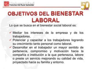 Lo que se busca en el bienestar social laboral es:

 Mediar los intereses de la empresa y de los
  trabajadores.
 Potenciar y capacitar a los trabajadores logrando
  su crecimiento tanto personal como laboral.
 Desarrollar en el trabajador un mayor sentido de
  pertenecía, compromiso y motivación hacia la
  compañía o institución a la que pertenezca, labore
  o preste un servicio mejorando su calidad de vida,
  proyectado hacia su familia y entorno.
 