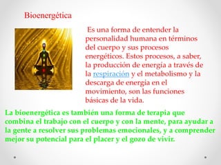 Bioenergética
Es una forma de entender la
personalidad humana en términos
del cuerpo y sus procesos
energéticos. Estos procesos, a saber,
la producción de energía a través de
la respiración y el metabolismo y la
descarga de energía en el
movimiento, son las funciones
básicas de la vida.
La bioenergética es también una forma de terapia que
combina el trabajo con el cuerpo y con la mente, para ayudar a
la gente a resolver sus problemas emocionales, y a comprender
mejor su potencial para el placer y el gozo de vivir.
 