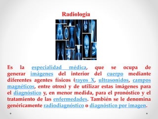 Radiología
Es la especialidad médica, que se ocupa de
generar imágenes del interior del cuerpo mediante
diferentes agentes físicos (rayos X, ultrasonidos, campos
magnéticos, entre otros) y de utilizar estas imágenes para
el diagnóstico y, en menor medida, para el pronóstico y el
tratamiento de las enfermedades. También se le denomina
genéricamente radiodiagnóstico o diagnóstico por imagen.
 
