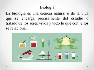 Biología
La biología es una ciencia natural o de la vida
que se encarga precisamente del estudio o
tratado de los seres vivos y todo lo que con ellos
se relaciona.
 
