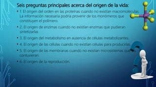 Seis preguntas principales acerca del origen de la vida:
• 1. El origen del orden en las proteínas cuando no existían macromoléculas.
La información necesaria podría provenir de los monómeros que
constituyen el polímero.
• 2. El origen de enzimas cuando no existían enzimas que pudieran
sintetizarlas
• 3. El origen del metabolismo en ausencia de células metabolizantes.
• 4. El origen de las células cuando no existían células para producirlas.
• 5. El origen de las membranas cuando no existían microsistemas que las
contuvieran.
• 6. El origen de la reproducción.
 