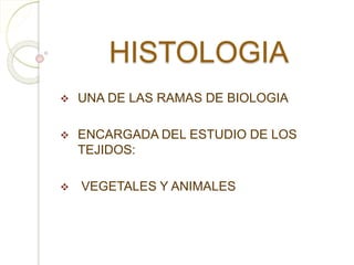 HISTOLOGIA 
 UNA DE LAS RAMAS DE BIOLOGIA 
 ENCARGADA DEL ESTUDIO DE LOS 
TEJIDOS: 
 VEGETALES Y ANIMALES 
 