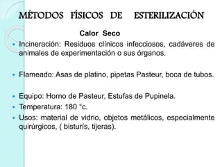 MÉTODOS FÍSICOS DE ESTERILIZACIÓN
Calor Seco
 Incineración: Residuos clínicos infecciosos, cadáveres de
animales de experimentación o sus órganos.
 Flameado: Asas de platino, pipetas Pasteur, boca de tubos.
 Equipo: Horno de Pasteur, Estufas de Pupinela.
 Temperatura: 180 °c.
 Usos: material de vidrio, objetos metálicos, especialmente
quirúrgicos, ( bisturís, tijeras).
 