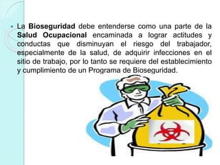  La Bioseguridad debe entenderse como una parte de la
Salud Ocupacional encaminada a lograr actitudes y
conductas que disminuyan el riesgo del trabajador,
especialmente de la salud, de adquirir infecciones en el
sitio de trabajo, por lo tanto se requiere del establecimiento
y cumplimiento de un Programa de Bioseguridad.
 