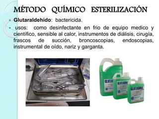 MÉTODO QUÍMICO ESTERILIZACIÓN
 Glutaraldehído: bactericida.
 usos: como desinfectante en frio de equipo medico y
científico, sensible al calor, instrumentos de diálisis, cirugía,
frascos de succión, broncoscopias, endoscopias,
instrumental de oído, nariz y garganta.
 