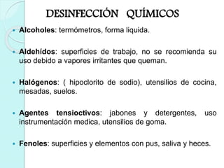 DESINFECCIÓN QUÍMICOS
 Alcoholes: termómetros, forma liquida.
 Aldehídos: superficies de trabajo, no se recomienda su
uso debido a vapores irritantes que queman.
 Halógenos: ( hipoclorito de sodio), utensilios de cocina,
mesadas, suelos.
 Agentes tensioctivos: jabones y detergentes, uso
instrumentación medica, utensilios de goma.
 Fenoles: superficies y elementos con pus, saliva y heces.
 