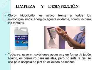 LIMPIEZA Y DESINFECCIÓN
 Cloro- hipoclorito: es activo frente a todos los
microorganismos, enérgico agente oxidante, corrosivo para
los metales.
 Yodo: se usan en soluciones acuosas y en forma de jabón
liquido, es corrosivo para metales, pero no irrita la piel se
usa para asepsia de piel en el lavado de manos.
 