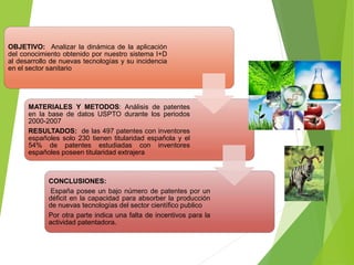 OBJETIVO: Analizar la dinámica de la aplicación
del conocimiento obtenido por nuestro sistema I+D
al desarrollo de nuevas tecnologías y su incidencia
en el sector sanitario
MATERIALES Y METODOS: Análisis de patentes
en la base de datos USPTO durante los periodos
2000-2007
RESULTADOS: de las 497 patentes con inventores
españoles solo 230 tienen titularidad española y el
54% de patentes estudiadas con inventores
españoles poseen titularidad extrajera
CONCLUSIONES:
España posee un bajo número de patentes por un
déficit en la capacidad para absorber la producción
de nuevas tecnologías del sector científico publico
Por otra parte indica una falta de incentivos para la
actividad patentadora.
 