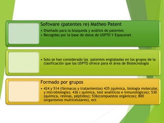 Software (patentes re) Matheo Patent
• Diseñado para la búsqueda y análisis de patentes
• Recogidas por la base de datos de USPTO Y Espacenet
• Solo se han considerado las patentes englobadas en los grupos de la
clasificación que los USPTO ofrece para el área de Biotecnología
Formado por grupos
• 424 y 514 (fármacos y tratamientos) 435 (química, biología molecular,
y microbiología); 436 ( química, test analíticos e inmunológicos); 530
(química, resinas, péptidos); 536(compuestos orgánicos); 800
(organismos multicelulares), ect
 