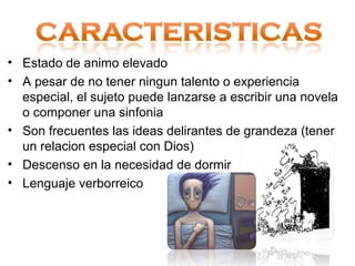 • Estado de animo elevado
• A pesar de no tener ningun talento o experiencia
  especial, el sujeto puede lanzarse a escribir una novela
  o componer una sinfonia
• Son frecuentes las ideas delirantes de grandeza (tener
  un relacion especial con Dios)
• Descenso en la necesidad de dormir
• Lenguaje verborreico
 