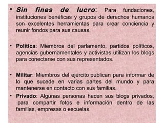 • Sin     fines     de    lucro :    Para fundaciones,
  instituciones benéficas y grupos de derechos humanos
  son excelentes herramientas para crear conciencia y
  reunir fondos para sus causas.

• Política: Miembros del parlamento, partidos políticos,
  agencias gubernamentales y activistas utilizan los blogs
  para conectarse con sus representados.

• Militar: Miembros del ejército publican para informar de
  lo que sucede en varias partes del mundo y para
  mantenerse en contacto con sus familias.
• Privado: Algunas personas hacen sus blogs privados,
   para compartir fotos e información dentro de las
  familias, empresas o escuelas.
 