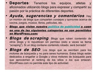 • Deportes :        Tenemos los equipos, atletas y
  aficionados utilizando blogs para expresar y compartir su
  pasión por la práctica de diferentes deportes.
• Ayuda, sugerencias y comentarios :                         Hay
  un montón de blogs que comparten consejos y opiniones acerca de
  cocina, juegos, música, libros, películas, etc.
• Blogs que violen nuestra política de publicidad o caen
  en una de las siguientes categorías no son permitidos
  en WordPress.com:
• Blogs de scraping :                Blogs que roban contenido de
  otros blogs y lo republican sin permiso (esto a veces se llama
  “scraping”). Si un blog contiene contenido robado, será borrado!
• Blogs de SEO :           Los blogs que se escriben para los
  motores de búsqueda y no para seres humanos. Estos blogs están
  dedicados a engañar a Google y otros motores de búsqueda para
  que aprovechen el ranking de los sitios o los que enlazan.
  WordPress.com no permite este tipo de actividad.
 