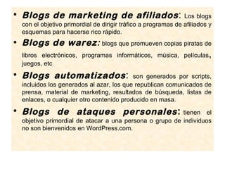 • Blogs de marketing de afiliados :                            Los blogs
  con el objetivo primordial de dirigir tráfico a programas de afiliados y
  esquemas para hacerse rico rápido.
• Blogs de warez: blogs que promueven copias piratas de
  libros electrónicos, programas informáticos, música, películas        ,
  juegos, etc
• Blogs automatizados :                   son generados por scripts,
  incluidos los generados al azar, los que republican comunicados de
  prensa, material de marketing, resultados de búsqueda, listas de
  enlaces, o cualquier otro contenido producido en masa.
• Blogs de ataques personales :                          tienen el
  objetivo primordial de atacar a una persona o grupo de individuos
  no son bienvenidos en WordPress.com.
 