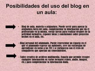 Posibilidades del uso del blog en
            un aula:

    •   Blog de aula, materia o asignatura. Puede servir para apoyar la
        asignatura fuera del aula, complementar la información que da el
        profesorado en la misma, enviar tareas para realizar después de la
        actividad formativa, exponer ideas y conclusiones sobre proyectos
        hechos en el aula, etc.

     • Blog personal del alumnado. Puede representar un espacio en el
        que el alumnado exprese sus opiniones, cree sus estrategias de
        aprendizaje en torno a las TIC y se enriquezca con el resto de
        compañeros que aportan sus conocimientos.

     • Taller creativo de archivos multimedia. Espacio que permite recoger
        cualquier información en varios formatos (vídeo, audio, imagen,
        etc.) para complementar la información dada.
 