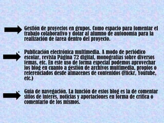 • Gestión de proyectos en grupos. Como espacio para fomentar el
  trabajo colaborativo y dotar al alumno de autonomía para la
  realización de tarea dentro del proyecto.

• Publicación electrónica multimedia. A modo de periódico
  escolar, revista Página 72 digital, monografías sobre diversos
  temas, etc. En este uso de forma especial podemos aprovechar
  los blog en cuanto a gestión de archivos multimedia, propios o
  referenciados desde almacenes de contenidos (Flickr, Youtube,
  etc.)

• Guía de navegación. La función de estos blog es la de comentar
  sitios de interés, noticias y aportaciones en forma de crítica o
  comentario de los mismos.
 