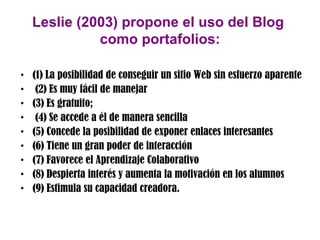 Leslie (2003) propone el uso del Blog
              como portafolios:

•   (1) La posibilidad de conseguir un sitio Web sin esfuerzo aparente
•    (2) Es muy fácil de manejar
•   (3) Es gratuito;
•    (4) Se accede a él de manera sencilla
•   (5) Concede la posibilidad de exponer enlaces interesantes
•   (6) Tiene un gran poder de interacción
•   (7) Favorece el Aprendizaje Colaborativo
•   (8) Despierta interés y aumenta la motivación en los alumnos
•   (9) Estimula su capacidad creadora.
 